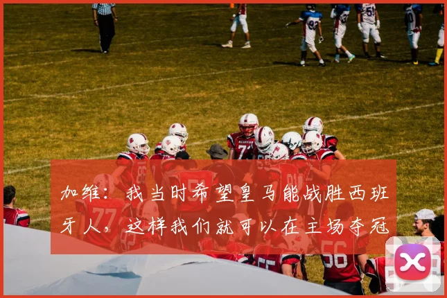 加维：我当时希望皇马能战胜西班牙人，这样我们就可以在主场夺冠